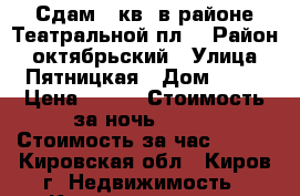 Сдам 1-кв. в районе Театральной пл. › Район ­ октябрьский › Улица ­ Пятницкая › Дом ­ 90 › Цена ­ 600 › Стоимость за ночь ­ 800 › Стоимость за час ­ 250 - Кировская обл., Киров г. Недвижимость » Квартиры аренда посуточно   . Кировская обл.,Киров г.